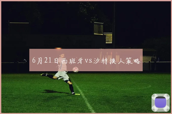 6月21日西班牙vs沙特换人策略
