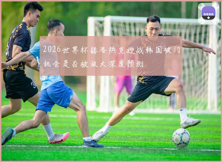 2026世界杯赫洛热克迎战韩国破门机会是否被放大深度预测