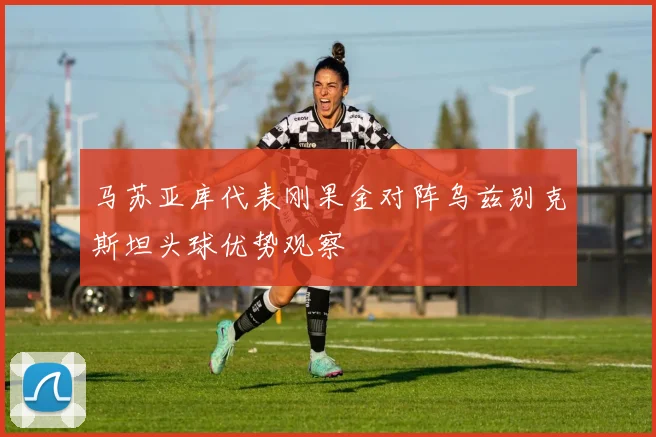马苏亚库代表刚果金对阵乌兹别克斯坦头球优势观察