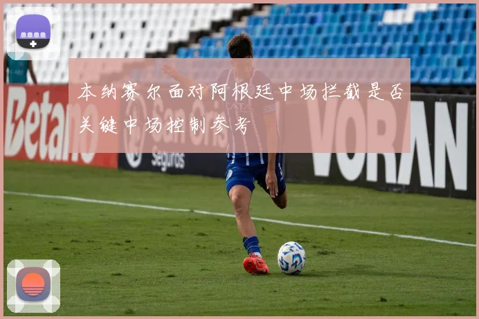本纳赛尔面对阿根廷中场拦截是否关键中场控制参考