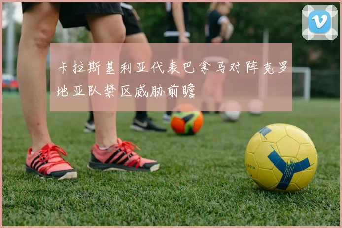 卡拉斯基利亚代表巴拿马对阵克罗地亚队禁区威胁前瞻