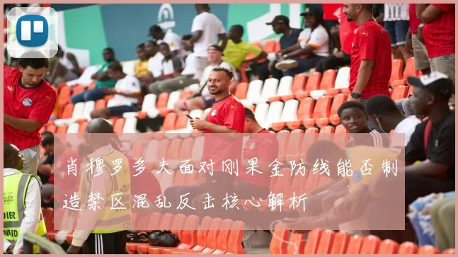 肖穆罗多夫面对刚果金防线能否制造禁区混乱反击核心解析