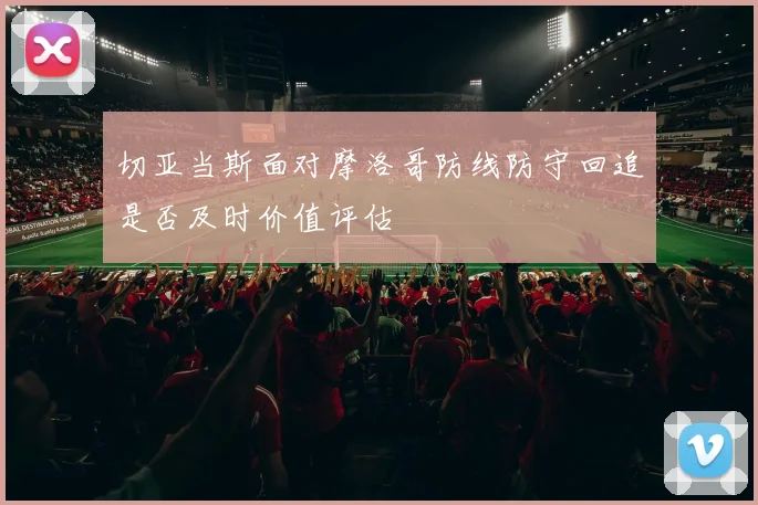 切亚当斯面对摩洛哥防线防守回追是否及时价值评估