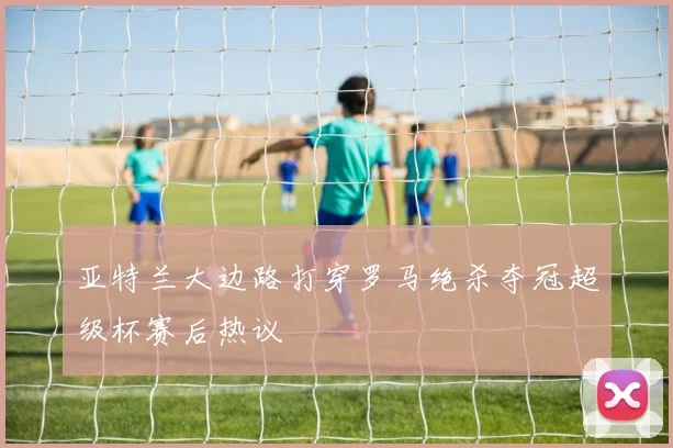亚特兰大边路打穿罗马绝杀夺冠超级杯赛后热议