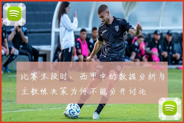 比赛末段时，西甲中的数据分析与主教练决策为何不能分开讨论