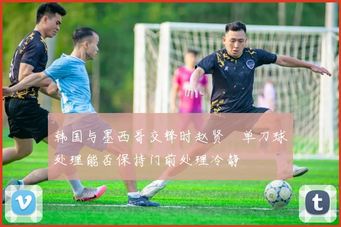 韩国与墨西哥交锋时赵贤祐单刀球处理能否保持门前处理冷静