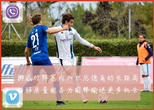 挪威对阵塞内加尔厄德高的长距离转移质量能否为前锋输送更多机会