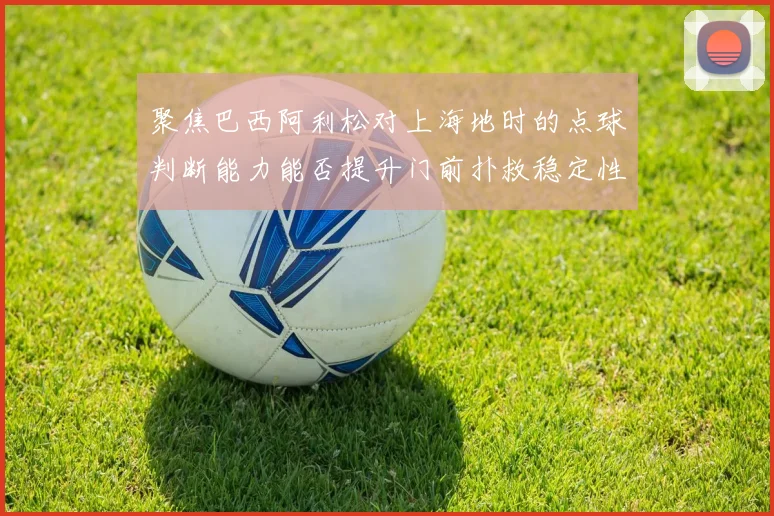 聚焦巴西阿利松对上海地时的点球判断能力能否提升门前扑救稳定性