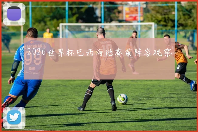 2026世界杯巴西海地赛前阵容观察