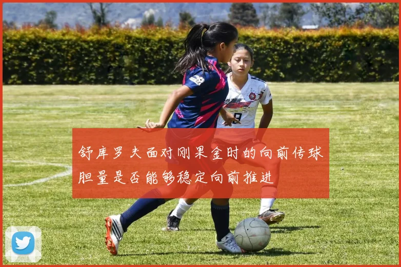 舒库罗夫面对刚果金时的向前传球胆量是否能够稳定向前推进