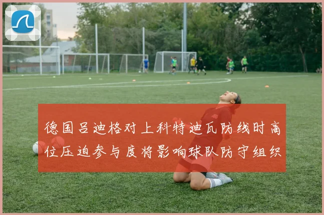 德国吕迪格对上科特迪瓦防线时高位压迫参与度将影响球队防守组织