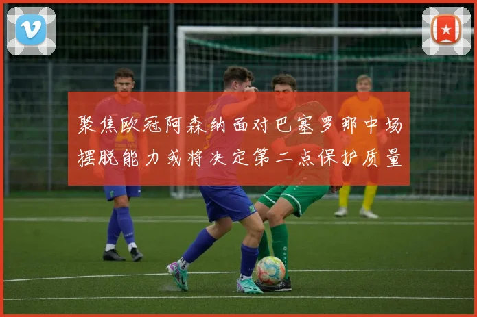 聚焦欧冠阿森纳面对巴塞罗那中场摆脱能力或将决定第二点保护质量
