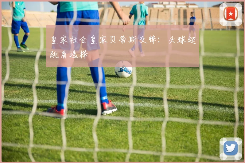 皇家社会皇家贝蒂斯交锋：头球起跳看选择