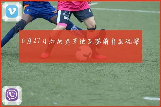 6月27日加纳克罗地亚赛前首发观察