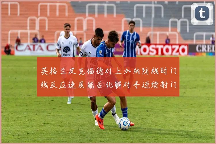 英格兰皮克福德对上加纳防线时门线反应速度能否化解对手连续射门