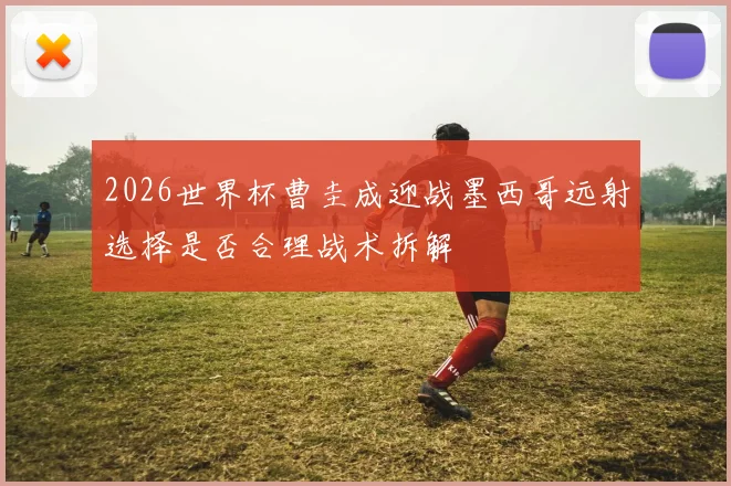 2026世界杯曹圭成迎战墨西哥远射选择是否合理战术拆解