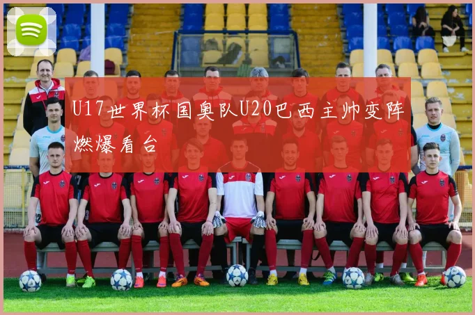 U17世界杯国奥队U20巴西主帅变阵燃爆看台