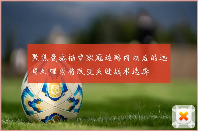 聚焦曼城福登欧冠边路内切后的远角处理或将改变关键战术选择
