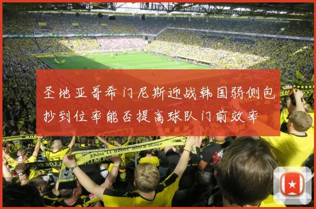 圣地亚哥希门尼斯迎战韩国弱侧包抄到位率能否提高球队门前效率