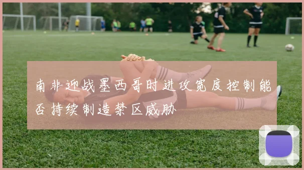 南非迎战墨西哥时进攻宽度控制能否持续制造禁区威胁