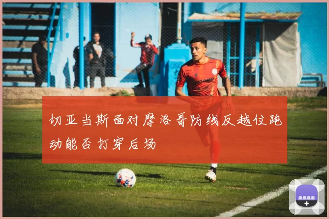 切亚当斯面对摩洛哥防线反越位跑动能否打穿后场
