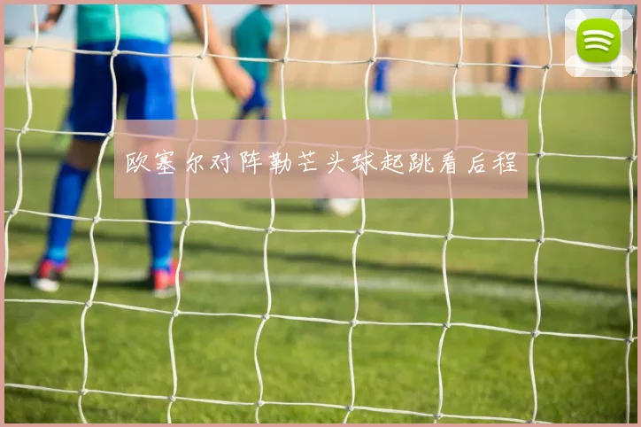 欧塞尔对阵勒芒头球起跳看后程