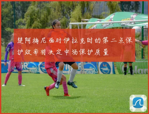 楚阿梅尼面对伊拉克时的第二点保护效率将决定中场保护质量