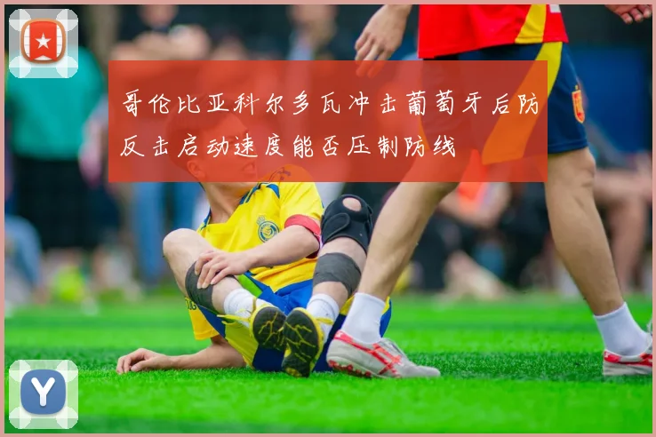 哥伦比亚科尔多瓦冲击葡萄牙后防反击启动速度能否压制防线