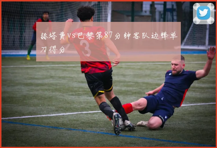 赫塔费vs巴黎第87分钟客队边锋单刀得分