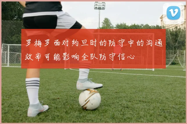 罗梅罗面对约旦时的防守中的沟通效率可能影响全队防守信心