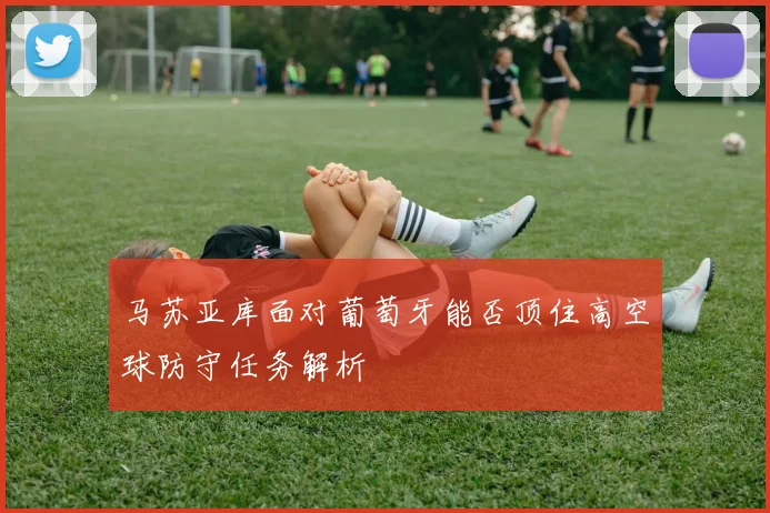 马苏亚库面对葡萄牙能否顶住高空球防守任务解析