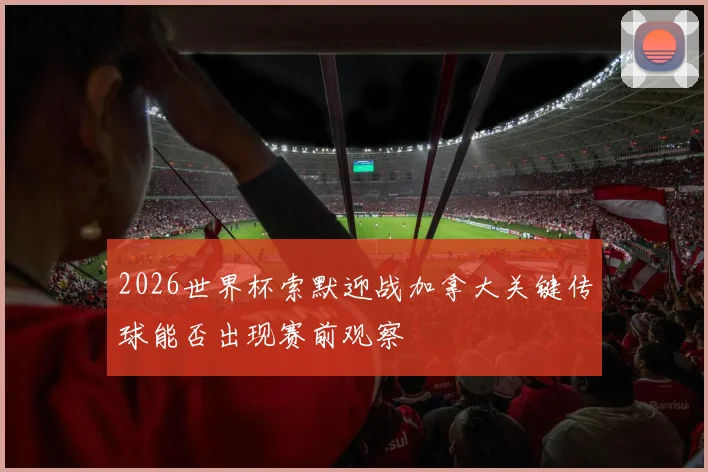 2026世界杯索默迎战加拿大关键传球能否出现赛前观察